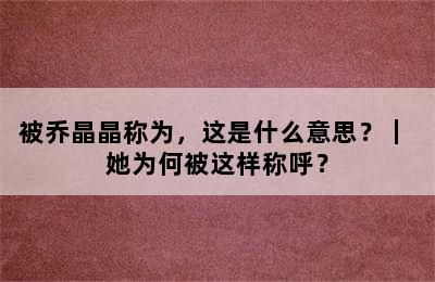 被乔晶晶称为，这是什么意思？｜ 她为何被这样称呼？